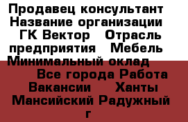 Продавец-консультант › Название организации ­ ГК Вектор › Отрасль предприятия ­ Мебель › Минимальный оклад ­ 15 000 - Все города Работа » Вакансии   . Ханты-Мансийский,Радужный г.